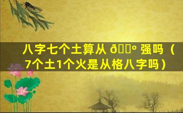 八字七个土算从 🐺 强吗（7个土1个火是从格八字吗）